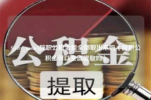 咸宁辞职公积金能全部取出来吗（辞职公积金可以全部提取吗）