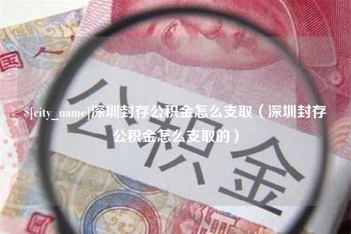 咸宁深圳封存公积金怎么支取（深圳封存公积金怎么支取的）