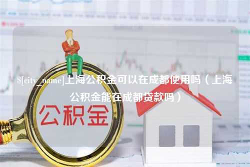 咸宁上海公积金可以在成都使用吗（上海公积金能在成都贷款吗）