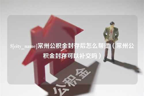 咸宁常州公积金封存后怎么帮提（常州公积金封存可以补交吗）